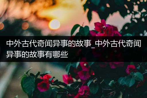 中外古代奇闻异事的故事_中外古代奇闻异事的故事有哪些