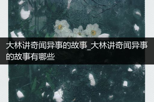 大林讲奇闻异事的故事_大林讲奇闻异事的故事有哪些