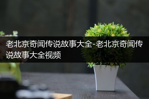 老北京奇闻传说故事大全-老北京奇闻传说故事大全视频