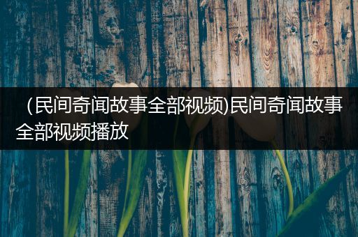 （民间奇闻故事全部视频)民间奇闻故事全部视频播放