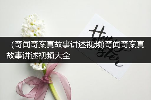 （奇闻奇案真故事讲述视频)奇闻奇案真故事讲述视频大全