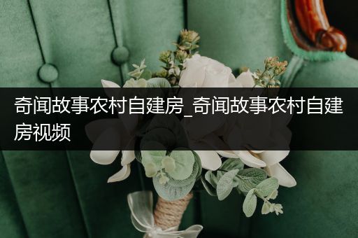 奇闻故事农村自建房_奇闻故事农村自建房视频