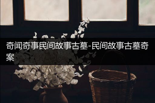 奇闻奇事民间故事古墓-民间故事古墓奇案