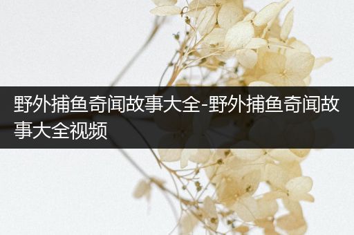 野外捕鱼奇闻故事大全-野外捕鱼奇闻故事大全视频