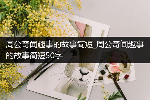 周公奇闻趣事的故事简短_周公奇闻趣事的故事简短50字