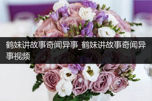 鹤妹讲故事奇闻异事_鹤妹讲故事奇闻异事视频