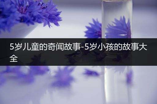 5岁儿童的奇闻故事-5岁小孩的故事大全