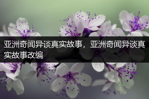 亚洲奇闻异谈真实故事，亚洲奇闻异谈真实故事改编