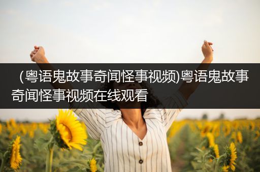 （粤语鬼故事奇闻怪事视频)粤语鬼故事奇闻怪事视频在线观看