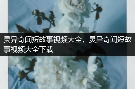 灵异奇闻短故事视频大全，灵异奇闻短故事视频大全下载