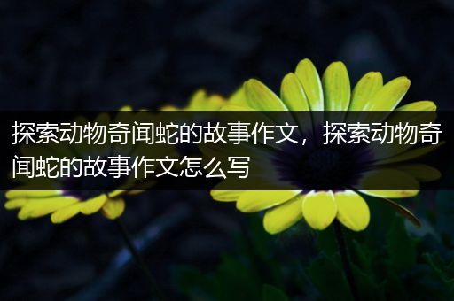 探索动物奇闻蛇的故事作文，探索动物奇闻蛇的故事作文怎么写