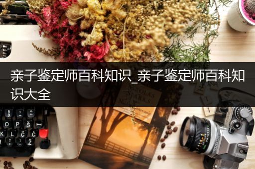 亲子鉴定师百科知识_亲子鉴定师百科知识大全