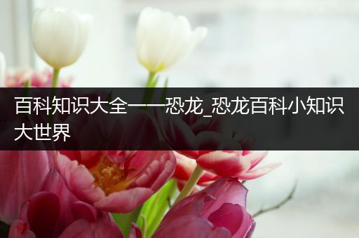 百科知识大全一一恐龙_恐龙百科小知识大世界