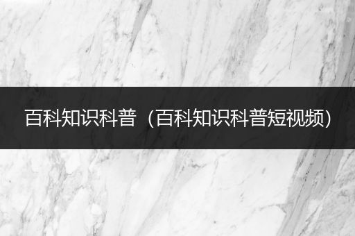 百科知识科普（百科知识科普短视频）