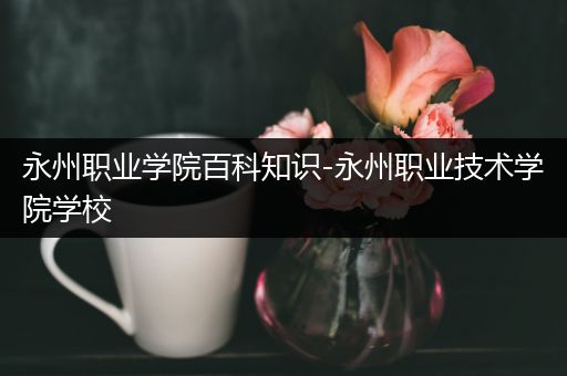 永州职业学院百科知识-永州职业技术学院学校