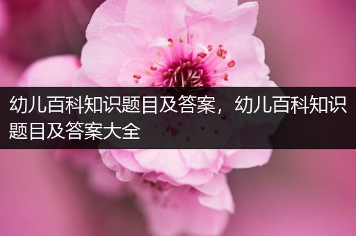 幼儿百科知识题目及答案，幼儿百科知识题目及答案大全