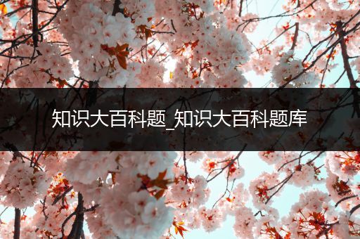 知识大百科题_知识大百科题库
