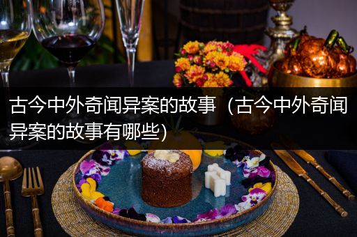 古今中外奇闻异案的故事（古今中外奇闻异案的故事有哪些）