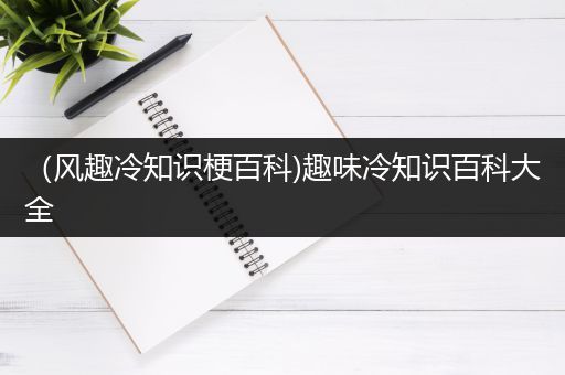 （风趣冷知识梗百科)趣味冷知识百科大全