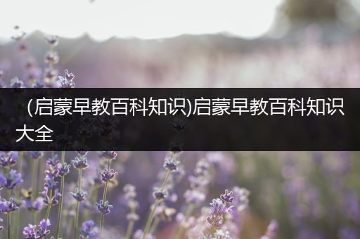 （启蒙早教百科知识)启蒙早教百科知识大全