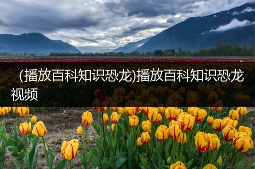 （播放百科知识恐龙)播放百科知识恐龙视频
