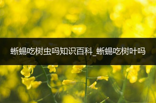 蜥蜴吃树虫吗知识百科_蜥蜴吃树叶吗