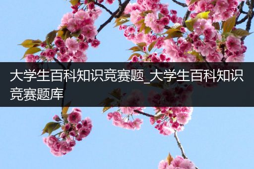 大学生百科知识竞赛题_大学生百科知识竞赛题库