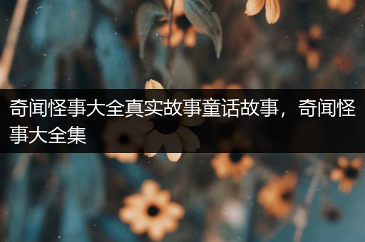 奇闻怪事大全真实故事童话故事，奇闻怪事大全集