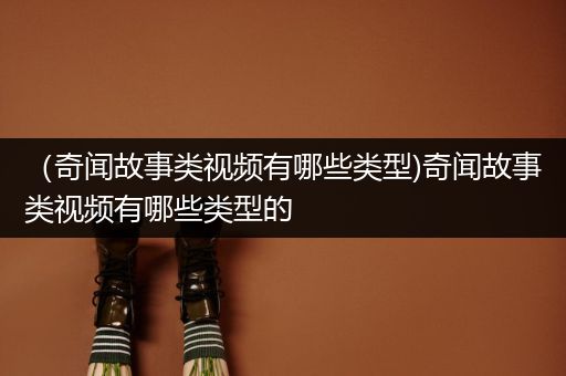 （奇闻故事类视频有哪些类型)奇闻故事类视频有哪些类型的