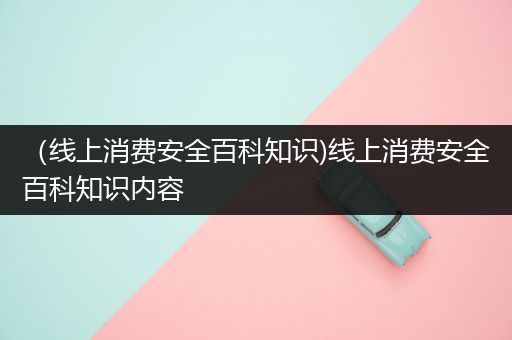 （线上消费安全百科知识)线上消费安全百科知识内容