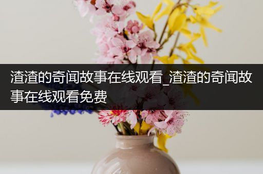 渣渣的奇闻故事在线观看_渣渣的奇闻故事在线观看免费