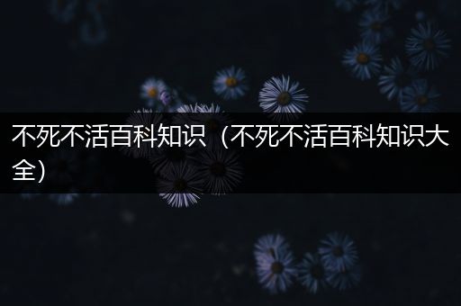 不死不活百科知识（不死不活百科知识大全）