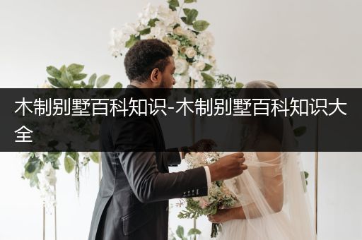 木制别墅百科知识-木制别墅百科知识大全