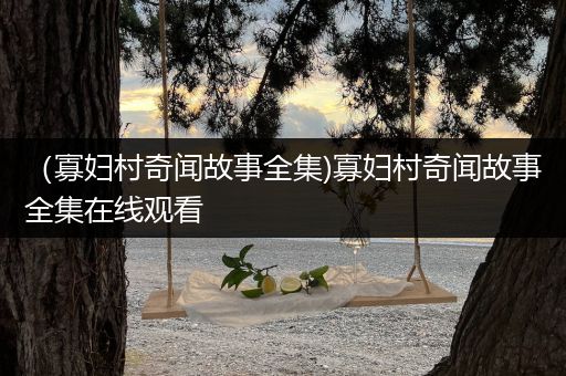 （寡妇村奇闻故事全集)寡妇村奇闻故事全集在线观看