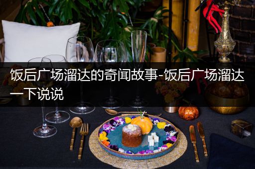 饭后广场溜达的奇闻故事-饭后广场溜达一下说说
