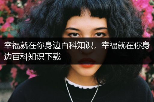 幸福就在你身边百科知识，幸福就在你身边百科知识下载
