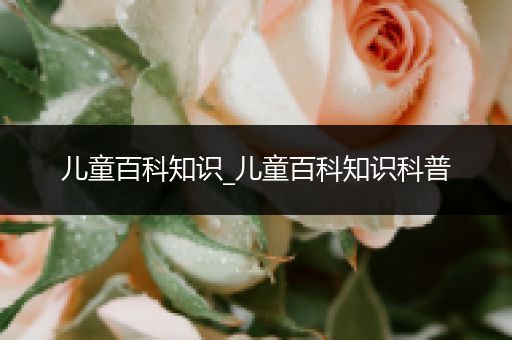 儿童百科知识_儿童百科知识科普