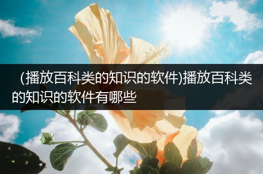 （播放百科类的知识的软件)播放百科类的知识的软件有哪些