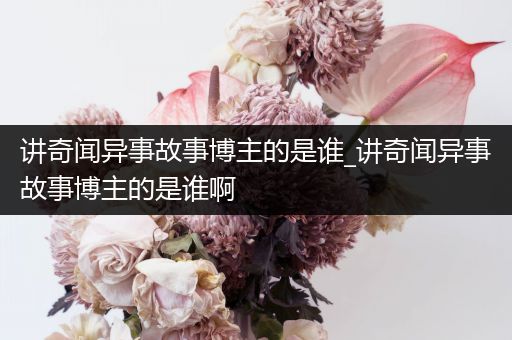 讲奇闻异事故事博主的是谁_讲奇闻异事故事博主的是谁啊