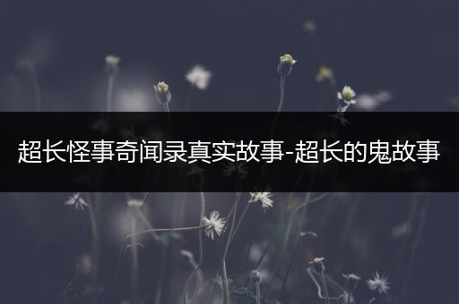 超长怪事奇闻录真实故事-超长的鬼故事