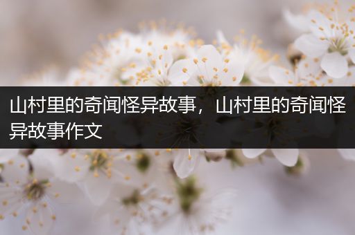 山村里的奇闻怪异故事，山村里的奇闻怪异故事作文