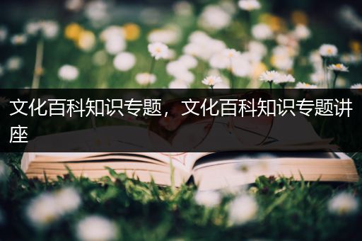 文化百科知识专题，文化百科知识专题讲座