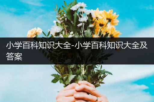 小学百科知识大全-小学百科知识大全及答案