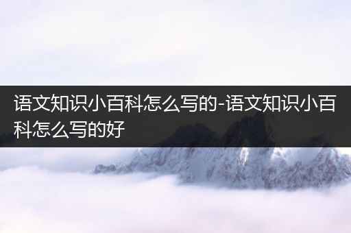 语文知识小百科怎么写的-语文知识小百科怎么写的好