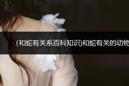 （和蛇有关系百科知识)和蛇有关的动物
