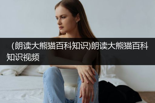 （朗读大熊猫百科知识)朗读大熊猫百科知识视频