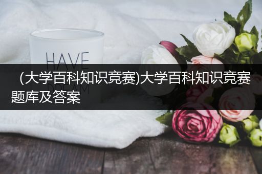 （大学百科知识竞赛)大学百科知识竞赛题库及答案