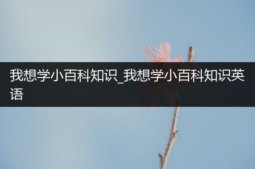 我想学小百科知识_我想学小百科知识英语