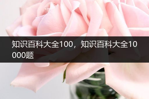 知识百科大全100，知识百科大全10000题