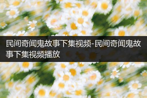民间奇闻鬼故事下集视频-民间奇闻鬼故事下集视频播放